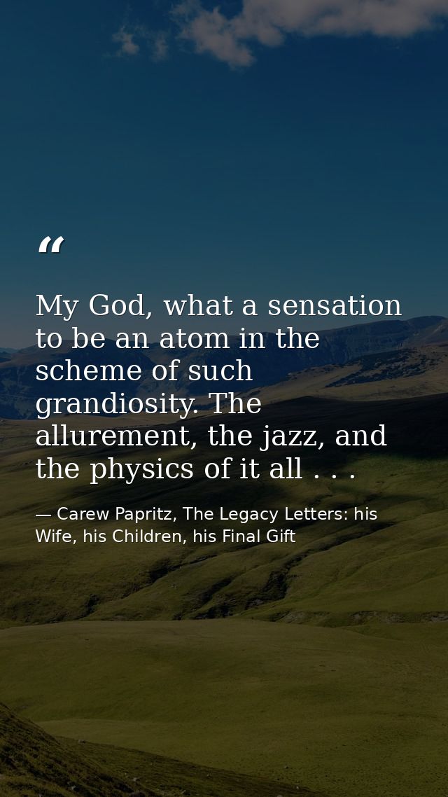 My God, what a sensation to be an atom in the scheme of such grandiosity. The allurement, the jazz, and the physics of i — Carew Papritz, The Legacy Letters: his Wife, his Children, his Final Gift