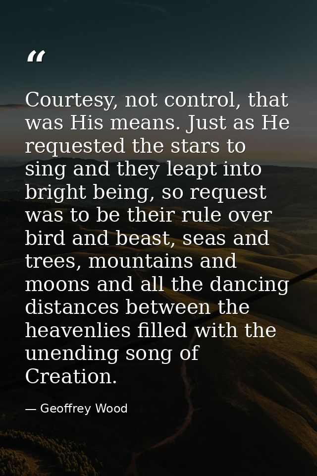 Courtesy, not control, that was His means. Just as He requested the stars to sing and they leapt into bright being, so r — Geoffrey Wood