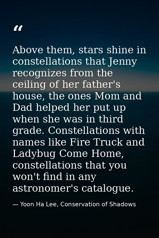 Above them, stars shine in constellations that Jenny recognizes from the ceiling of her father's house, the ones Mom and — Yoon Ha Lee, Conservation of Shadows