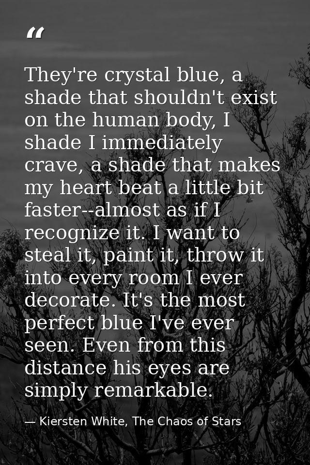 They're crystal blue, a shade that shouldn't exist on the human body, I shade I immediately crave, a shade that makes my — Kiersten White, The Chaos of Stars
