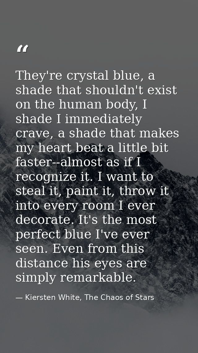 They're crystal blue, a shade that shouldn't exist on the human body, I shade I immediately crave, a shade that makes my — Kiersten White, The Chaos of Stars