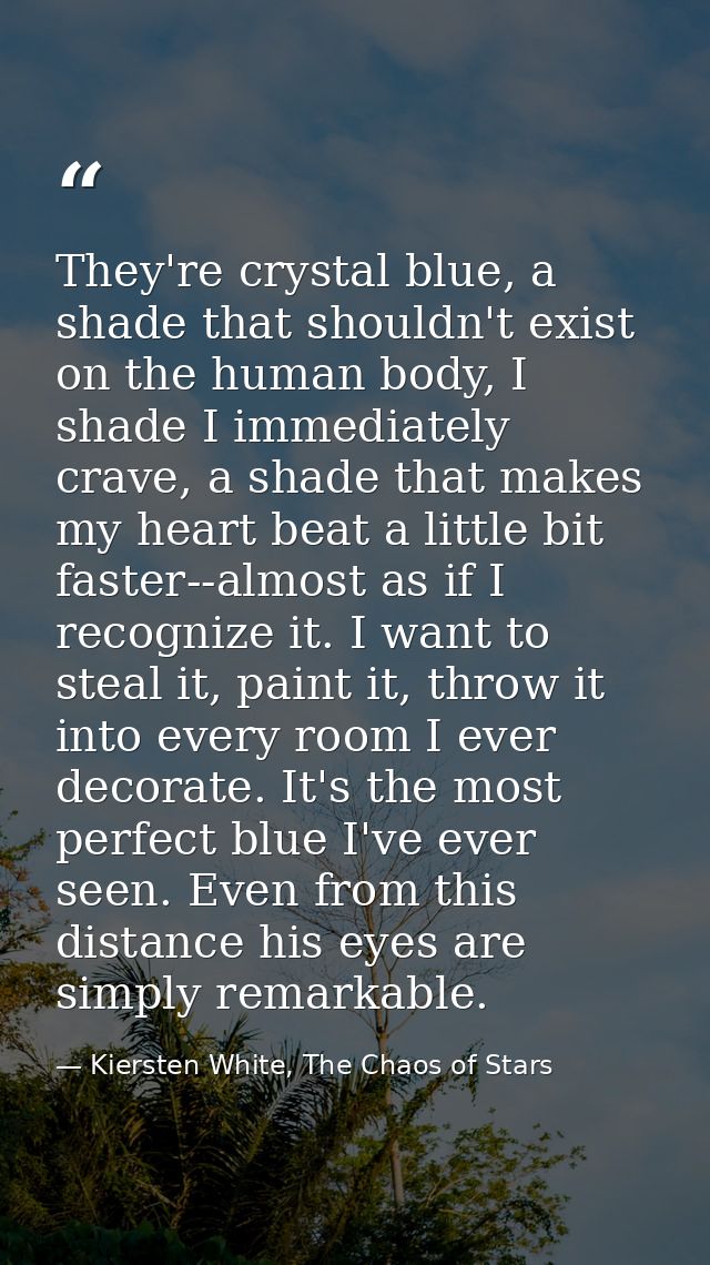 They're crystal blue, a shade that shouldn't exist on the human body, I shade I immediately crave, a shade that makes my — Kiersten White, The Chaos of Stars