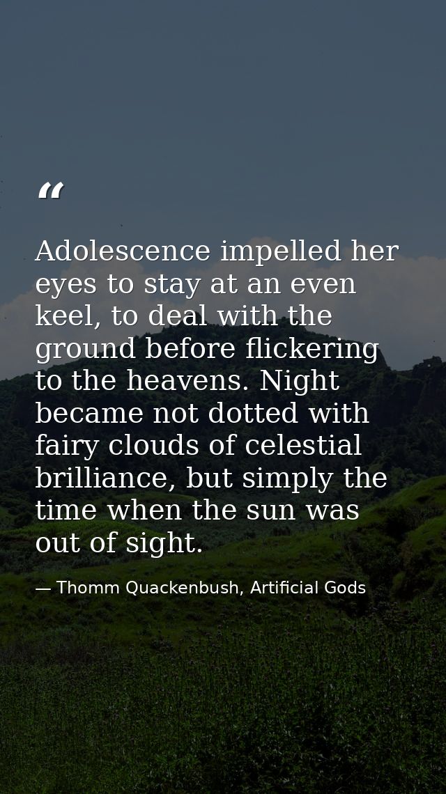 Adolescence impelled her eyes to stay at an even keel, to deal with the ground before flickering to the heavens. Night b — Thomm Quackenbush, Artificial Gods