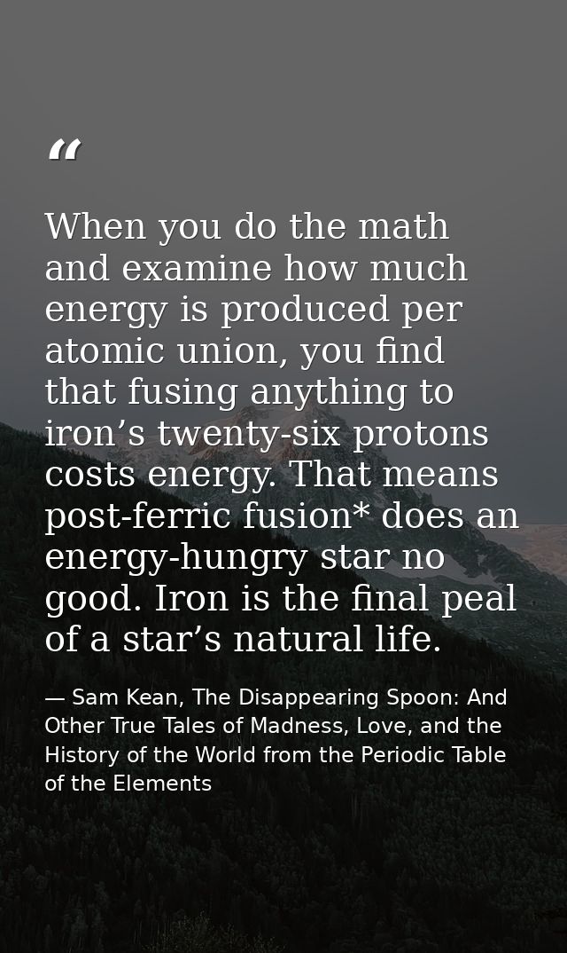 When you do the math and examine how much energy is produced per atomic union, you find that fusing anything to iron’s t — Sam Kean, The Disappearing Spoon: And Other True Tales of Madness, Love, and the History of the World from the Periodic Table of the Elements
