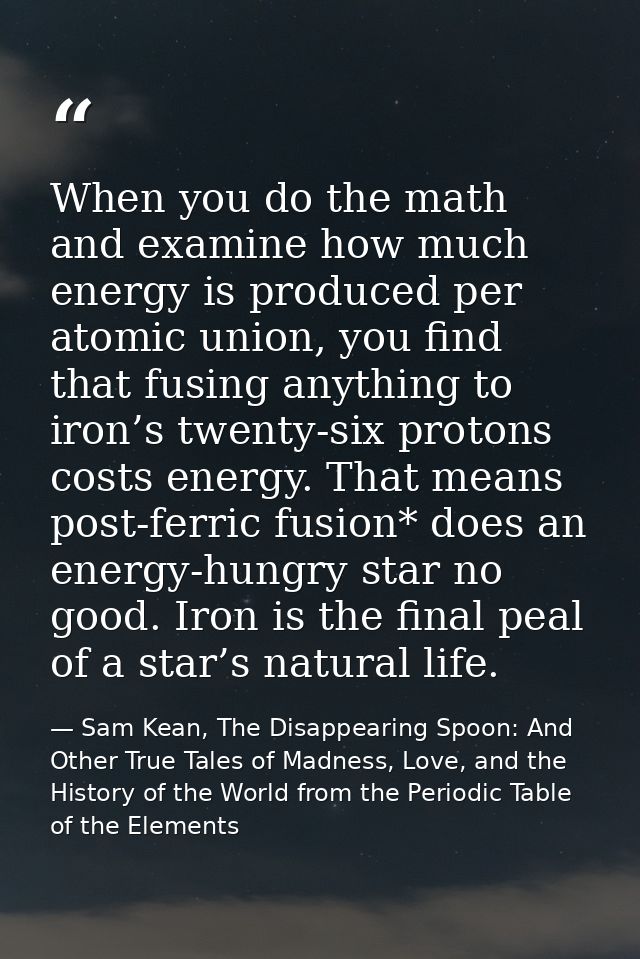 When you do the math and examine how much energy is produced per atomic union, you find that fusing anything to iron’s t — Sam Kean, The Disappearing Spoon: And Other True Tales of Madness, Love, and the History of the World from the Periodic Table of the Elements