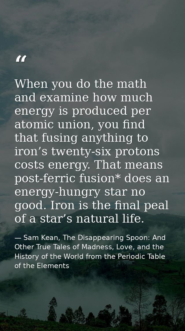 When you do the math and examine how much energy is produced per atomic union, you find that fusing anything to iron’s t — Sam Kean, The Disappearing Spoon: And Other True Tales of Madness, Love, and the History of the World from the Periodic Table of the Elements