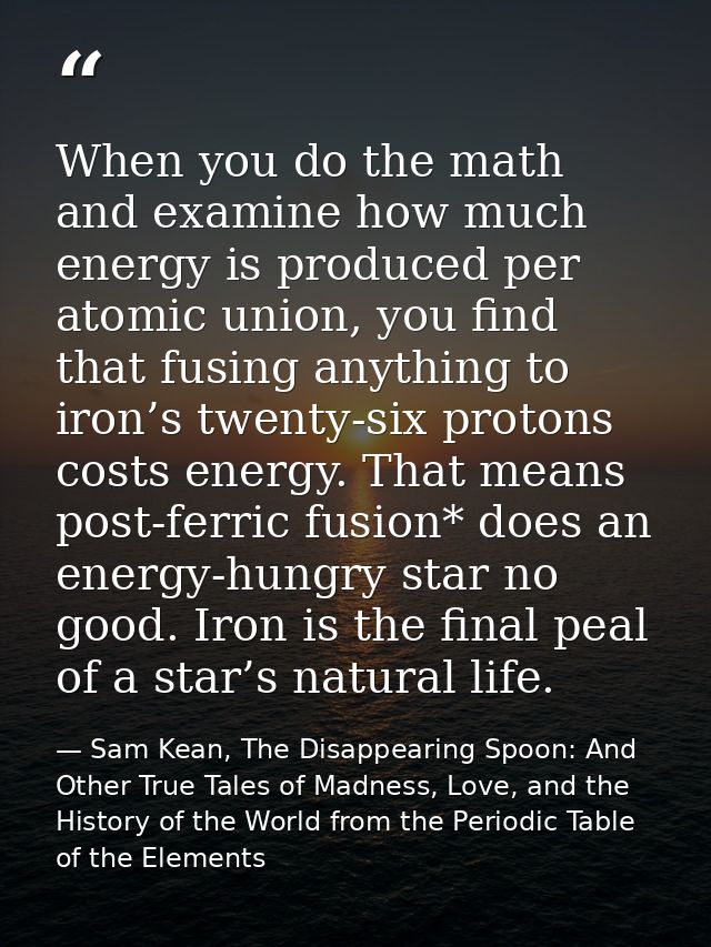 When you do the math and examine how much energy is produced per atomic union, you find that fusing anything to iron’s t — Sam Kean, The Disappearing Spoon: And Other True Tales of Madness, Love, and the History of the World from the Periodic Table of the Elements