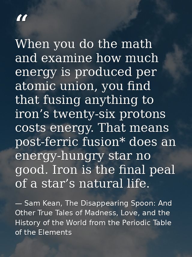 When you do the math and examine how much energy is produced per atomic union, you find that fusing anything to iron’s t — Sam Kean, The Disappearing Spoon: And Other True Tales of Madness, Love, and the History of the World from the Periodic Table of the Elements