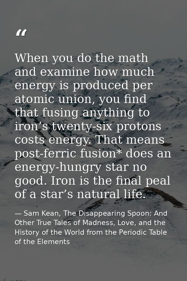 When you do the math and examine how much energy is produced per atomic union, you find that fusing anything to iron’s t — Sam Kean, The Disappearing Spoon: And Other True Tales of Madness, Love, and the History of the World from the Periodic Table of the Elements