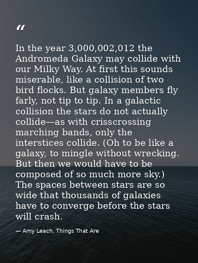 In the year 3,000,002,012 the Andromeda Galaxy may collide with our Milky Way. At first this sounds miserable, like a co — Amy Leach, Things That Are