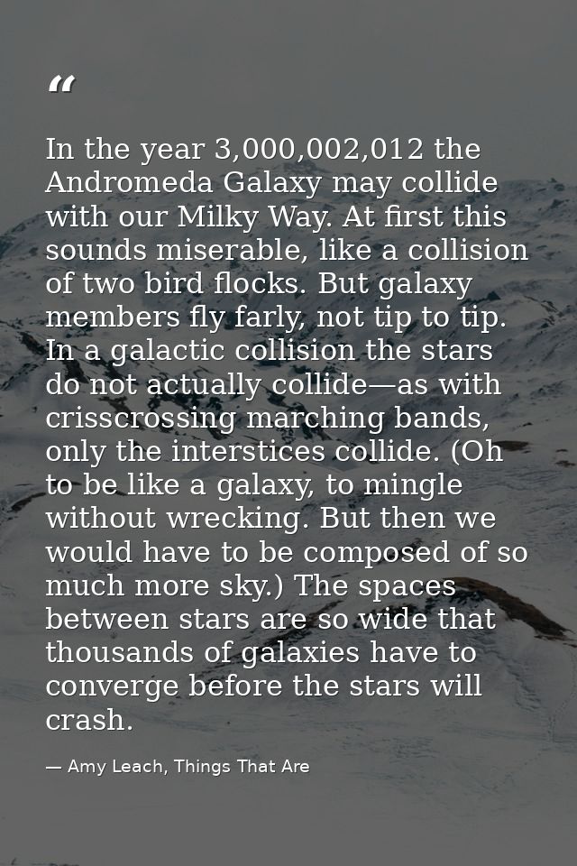 In the year 3,000,002,012 the Andromeda Galaxy may collide with our Milky Way. At first this sounds miserable, like a co — Amy Leach, Things That Are