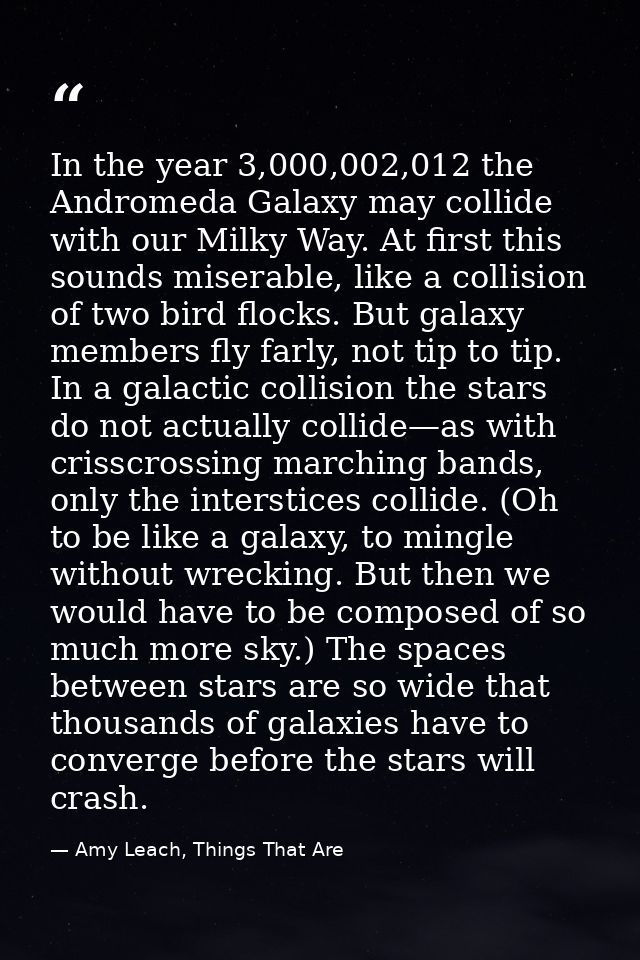 In the year 3,000,002,012 the Andromeda Galaxy may collide with our Milky Way. At first this sounds miserable, like a co — Amy Leach, Things That Are