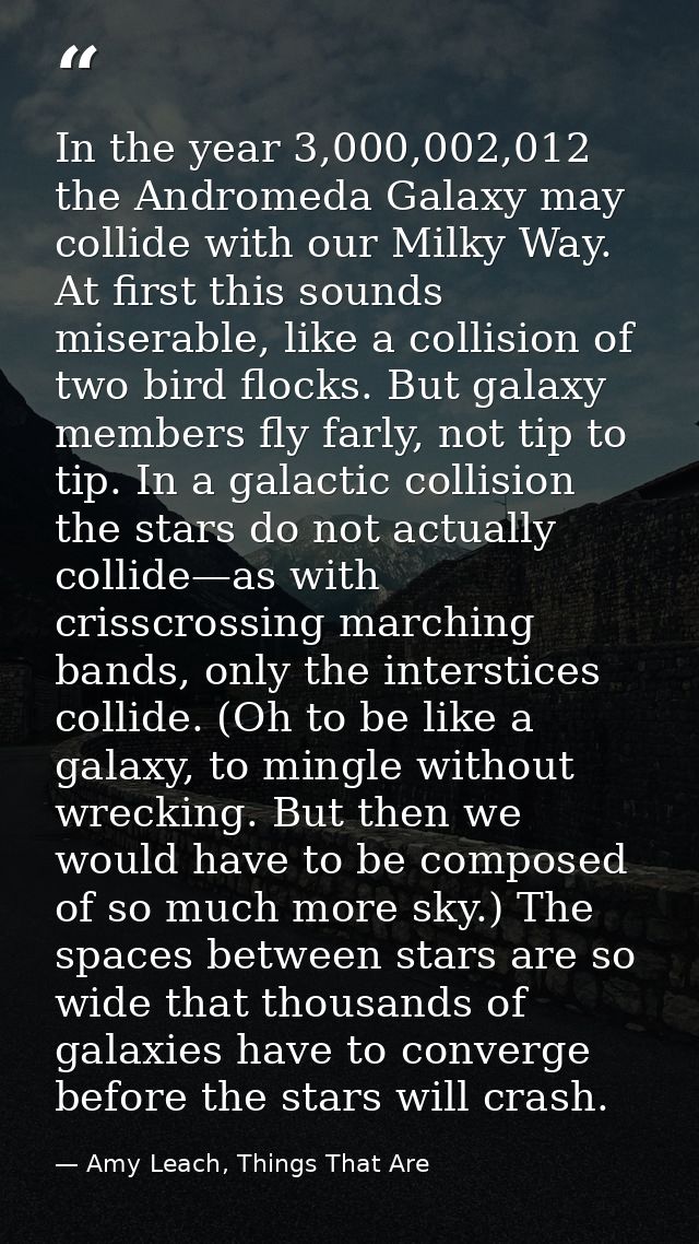 In the year 3,000,002,012 the Andromeda Galaxy may collide with our Milky Way. At first this sounds miserable, like a co — Amy Leach, Things That Are