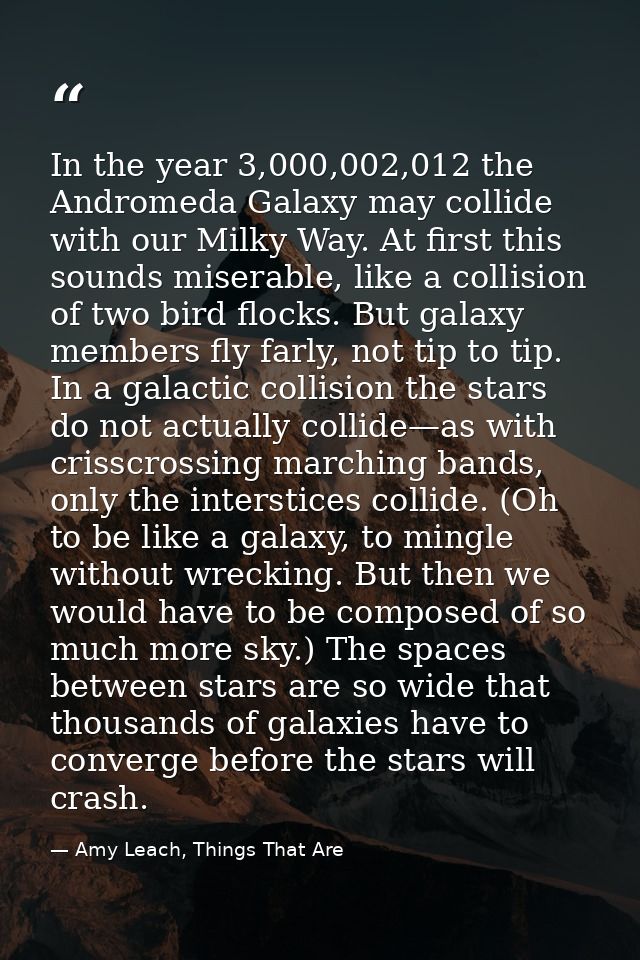 In the year 3,000,002,012 the Andromeda Galaxy may collide with our Milky Way. At first this sounds miserable, like a co — Amy Leach, Things That Are
