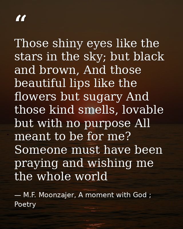 Those shiny eyes like the stars in the sky; but black and brown, And those beautiful lips like the flowers but sugary An — M.F. Moonzajer, A moment with God ; Poetry