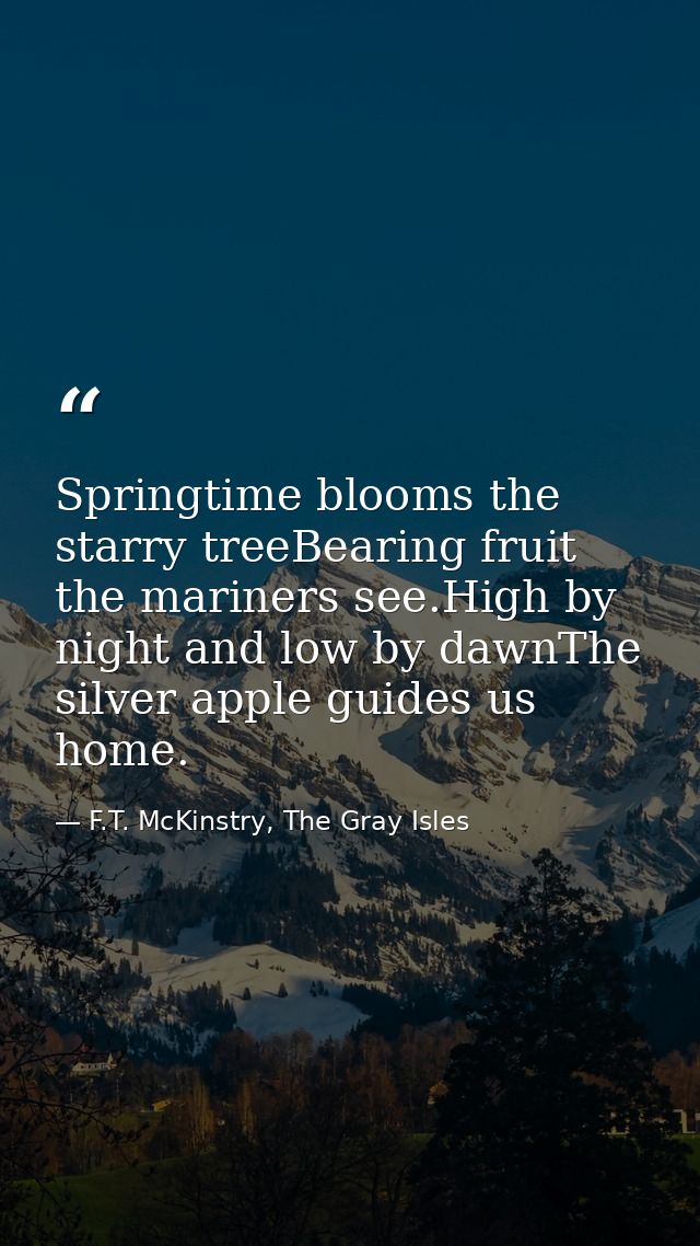 Springtime blooms the starry treeBearing fruit the mariners see.High by night and low by dawnThe silver apple guides us  — F.T. McKinstry, The Gray Isles