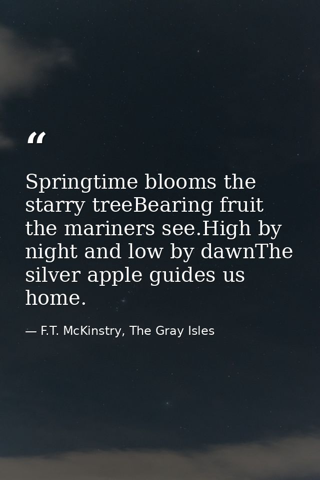 Springtime blooms the starry treeBearing fruit the mariners see.High by night and low by dawnThe silver apple guides us  — F.T. McKinstry, The Gray Isles