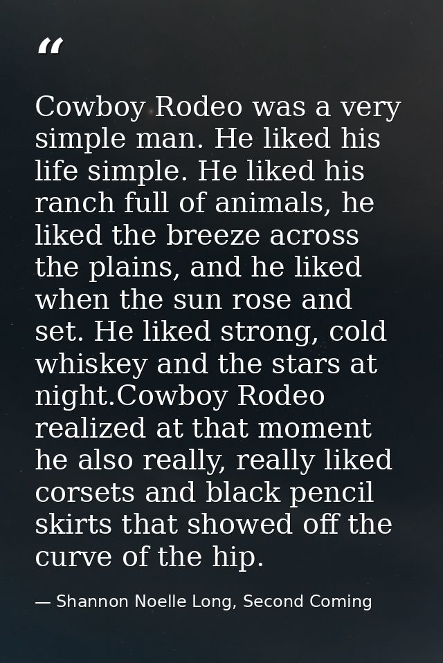 Cowboy Rodeo was a very simple man. He liked his life simple. He liked his ranch full of animals, he liked the breeze ac — Shannon Noelle Long, Second Coming