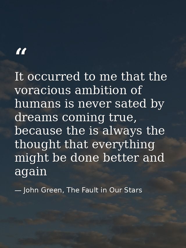 It occurred to me that the voracious ambition of humans is never sated by dreams coming true, because the is always the  — John Green, The Fault in Our Stars