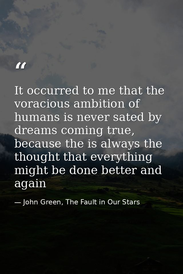 It occurred to me that the voracious ambition of humans is never sated by dreams coming true, because the is always the  — John Green, The Fault in Our Stars