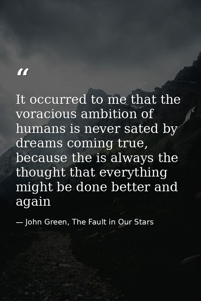 It occurred to me that the voracious ambition of humans is never sated by dreams coming true, because the is always the  — John Green, The Fault in Our Stars