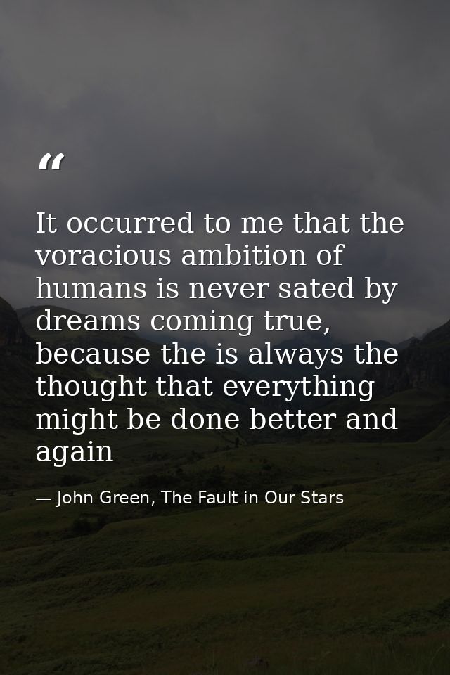 It occurred to me that the voracious ambition of humans is never sated by dreams coming true, because the is always the  — John Green, The Fault in Our Stars