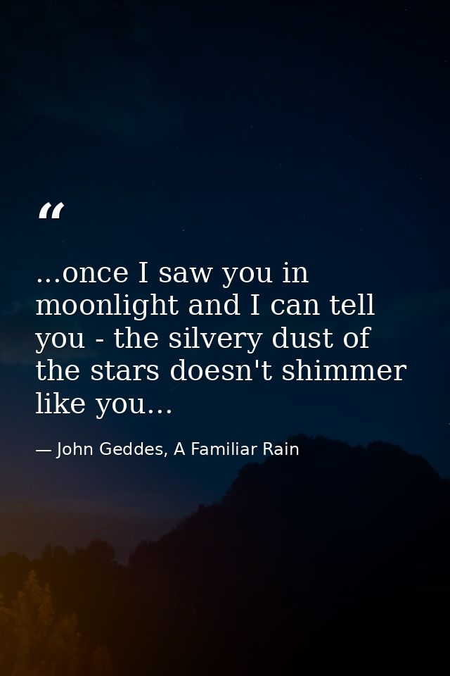 ...once I saw you in moonlight and I can tell you - the silvery dust of the stars doesn't shimmer like you... — John Geddes, A Familiar Rain