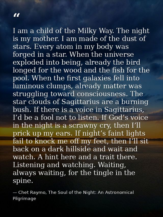I am a child of the Milky Way. The night is my mother. I am made of the dust of stars. Every atom in my body was forged  — Chet Raymo, The Soul of the Night: An Astronomical Pilgrimage