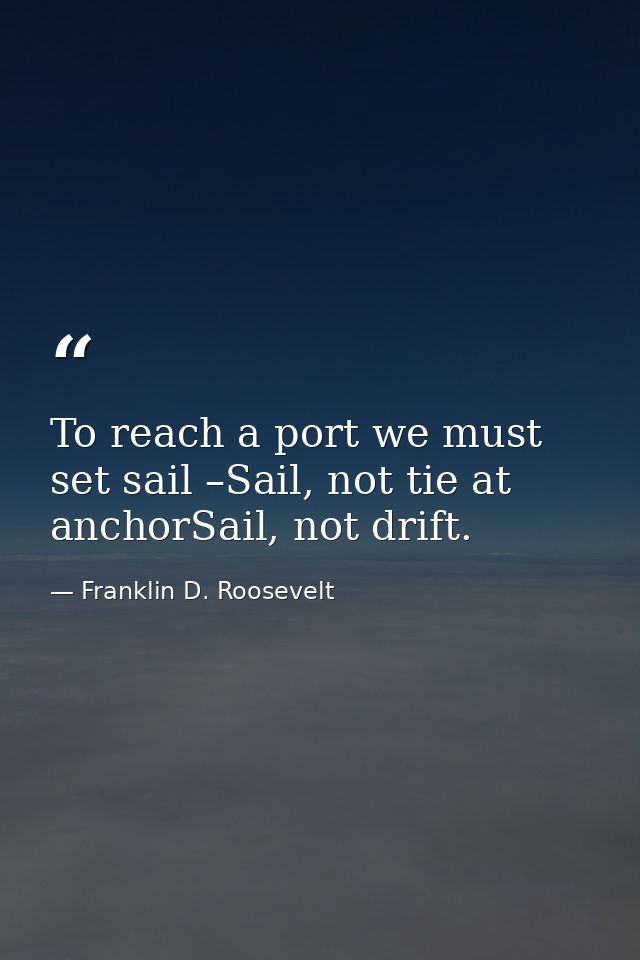 To reach a port we must set sail –Sail, not tie at anchorSail, not drift. — Franklin D. Roosevelt