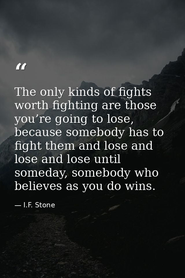 The only kinds of fights worth fighting are those you’re going to lose, because somebody has to fight them and lose and  — I.F. Stone