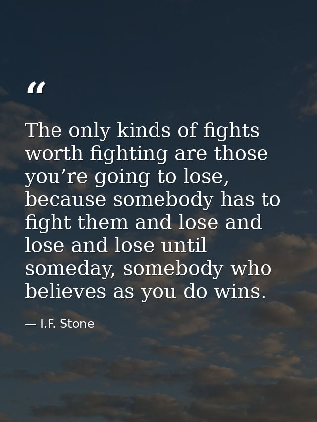 The only kinds of fights worth fighting are those you’re going to lose, because somebody has to fight them and lose and  — I.F. Stone