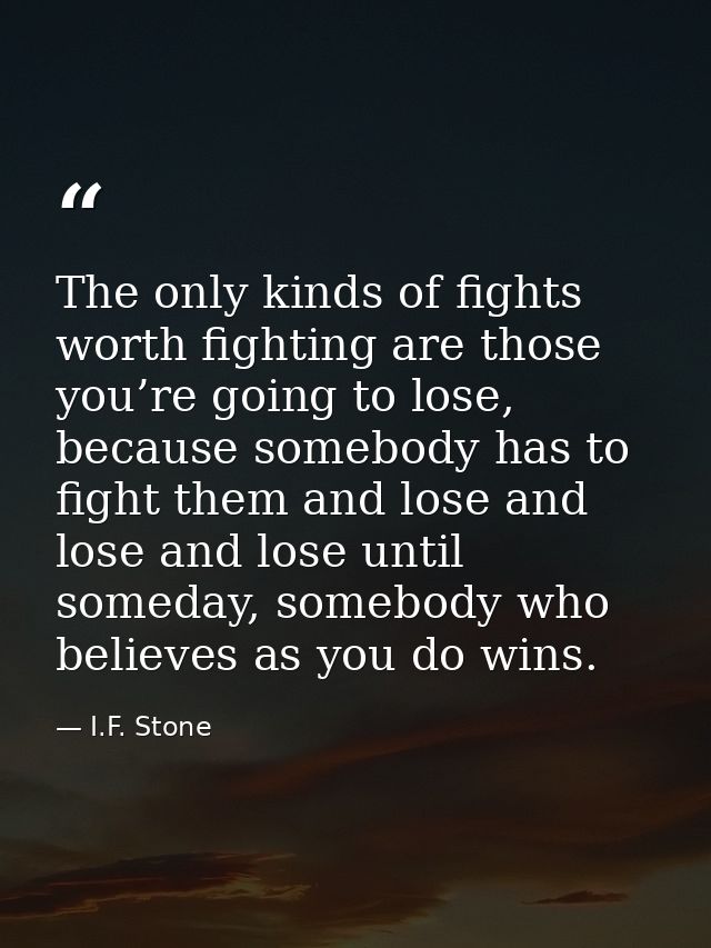 The only kinds of fights worth fighting are those you’re going to lose, because somebody has to fight them and lose and  — I.F. Stone