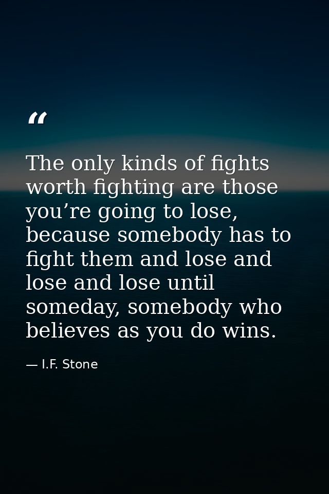 The only kinds of fights worth fighting are those you’re going to lose, because somebody has to fight them and lose and  — I.F. Stone