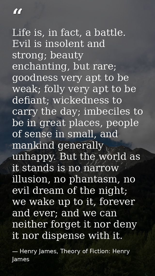 Life is, in fact, a battle. Evil is insolent and strong; beauty enchanting, but rare; goodness very apt to be weak; foll — Henry James, Theory of Fiction: Henry James