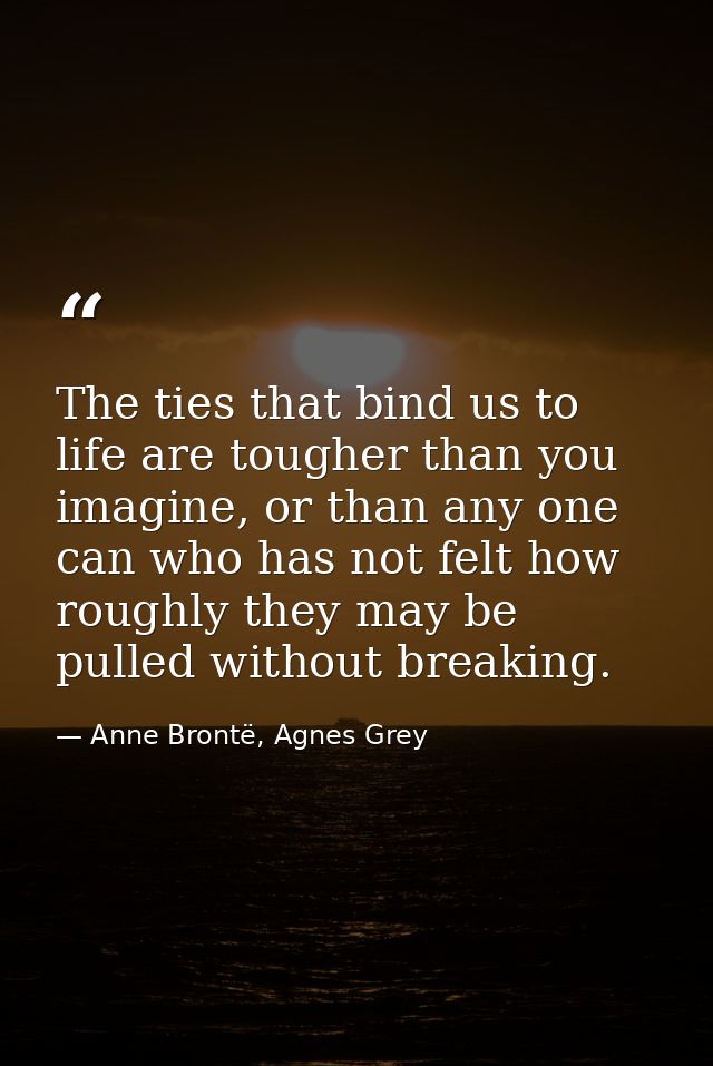 The ties that bind us to life are tougher than you imagine, or than any one can who has not felt how roughly they may be — Anne Brontë, Agnes Grey