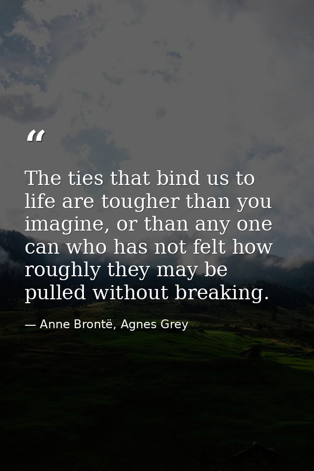 The ties that bind us to life are tougher than you imagine, or than any one can who has not felt how roughly they may be — Anne Brontë, Agnes Grey