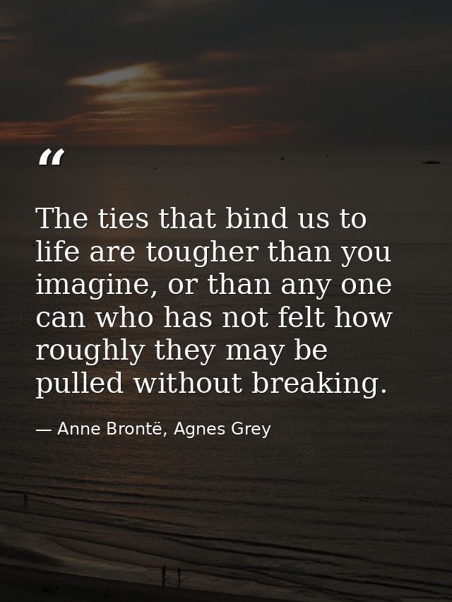 The ties that bind us to life are tougher than you imagine, or than any one can who has not felt how roughly they may be — Anne Brontë, Agnes Grey