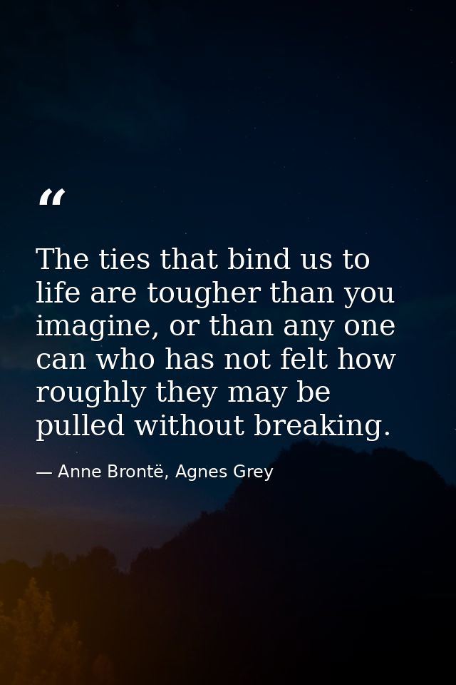 The ties that bind us to life are tougher than you imagine, or than any one can who has not felt how roughly they may be — Anne Brontë, Agnes Grey