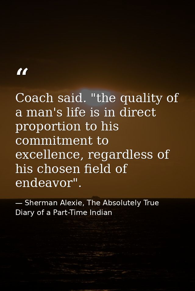 Coach said. "the quality of a man's life is in direct proportion to his commitment to excellence, regardless of his chos — Sherman Alexie, The Absolutely True Diary of a Part-Time Indian