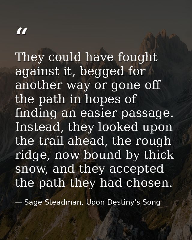 They could have fought against it, begged for another way or gone off the path in hopes of finding an easier passage. In — Sage Steadman, Upon Destiny's Song