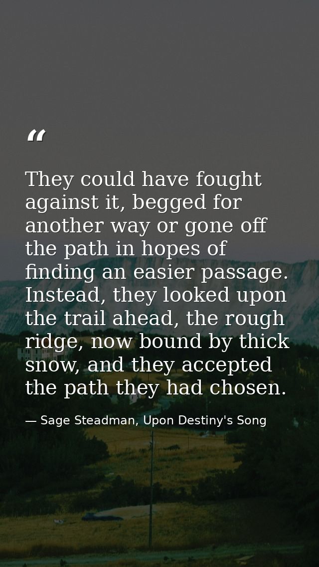 They could have fought against it, begged for another way or gone off the path in hopes of finding an easier passage. In — Sage Steadman, Upon Destiny's Song