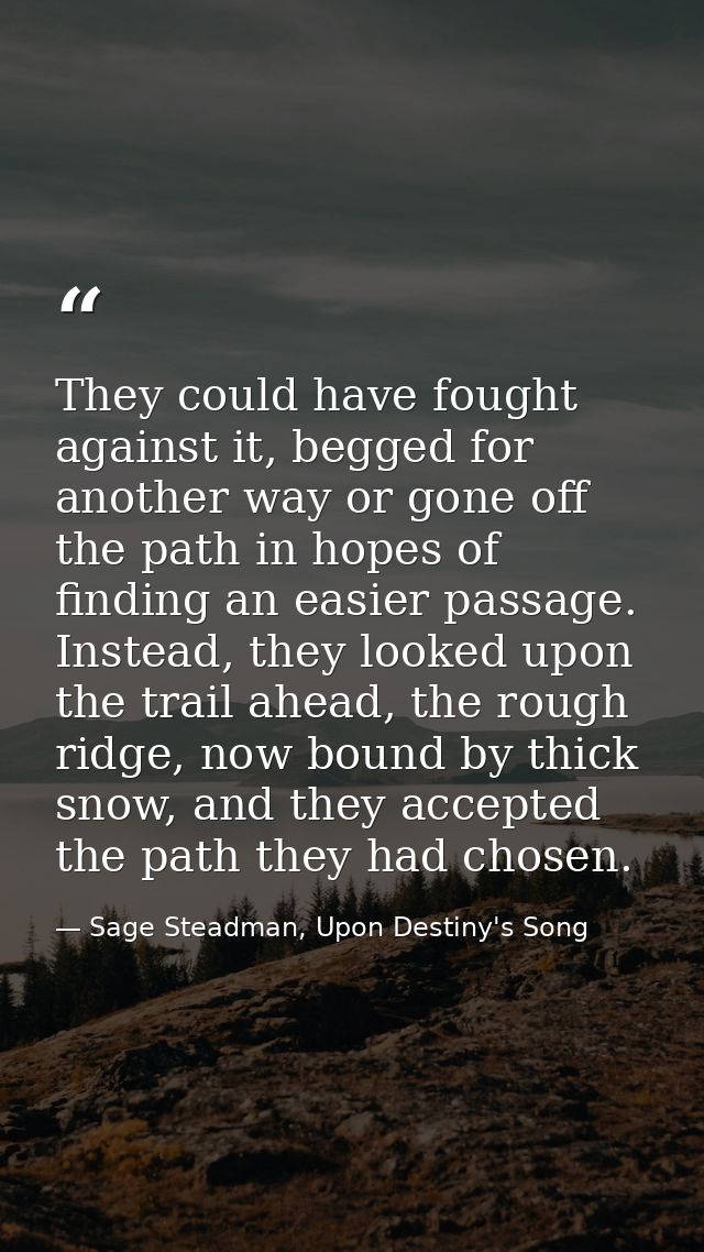They could have fought against it, begged for another way or gone off the path in hopes of finding an easier passage. In — Sage Steadman, Upon Destiny's Song