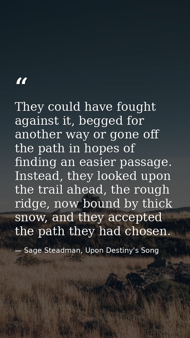 They could have fought against it, begged for another way or gone off the path in hopes of finding an easier passage. In — Sage Steadman, Upon Destiny's Song