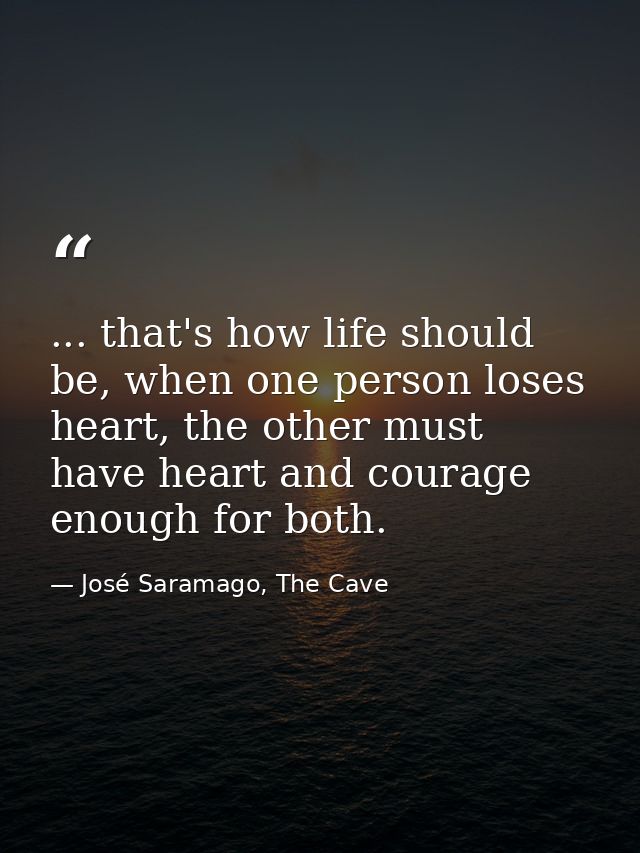 ... that's how life should be, when one person loses heart, the other must have heart and courage enough for both. — José Saramago, The Cave
