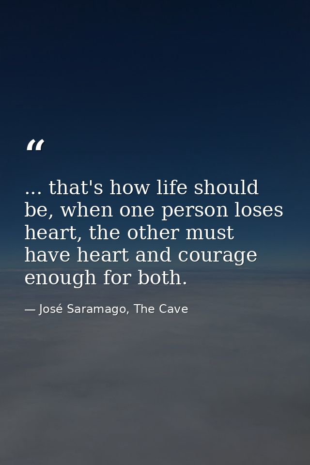 ... that's how life should be, when one person loses heart, the other must have heart and courage enough for both. — José Saramago, The Cave