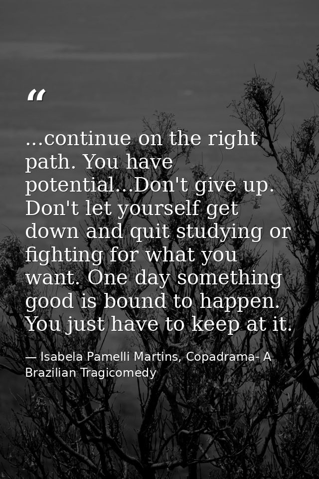 ...continue on the right path. You have potential...Don't give up. Don't let yourself get down and quit studying or figh — Isabela Pamelli Martins, Copadrama- A Brazilian Tragicomedy