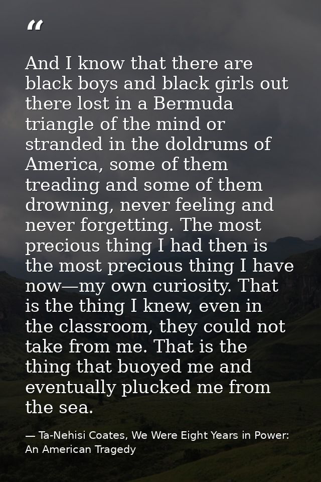 And I know that there are black boys and black girls out there lost in a Bermuda triangle of the mind or stranded in the — Ta-Nehisi Coates, We Were Eight Years in Power: An American Tragedy
