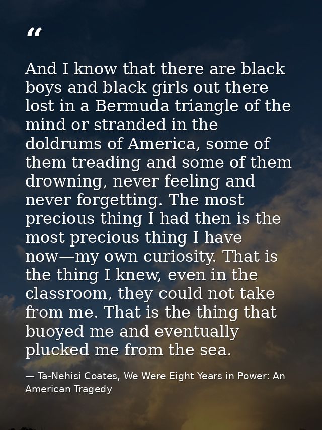 And I know that there are black boys and black girls out there lost in a Bermuda triangle of the mind or stranded in the — Ta-Nehisi Coates, We Were Eight Years in Power: An American Tragedy