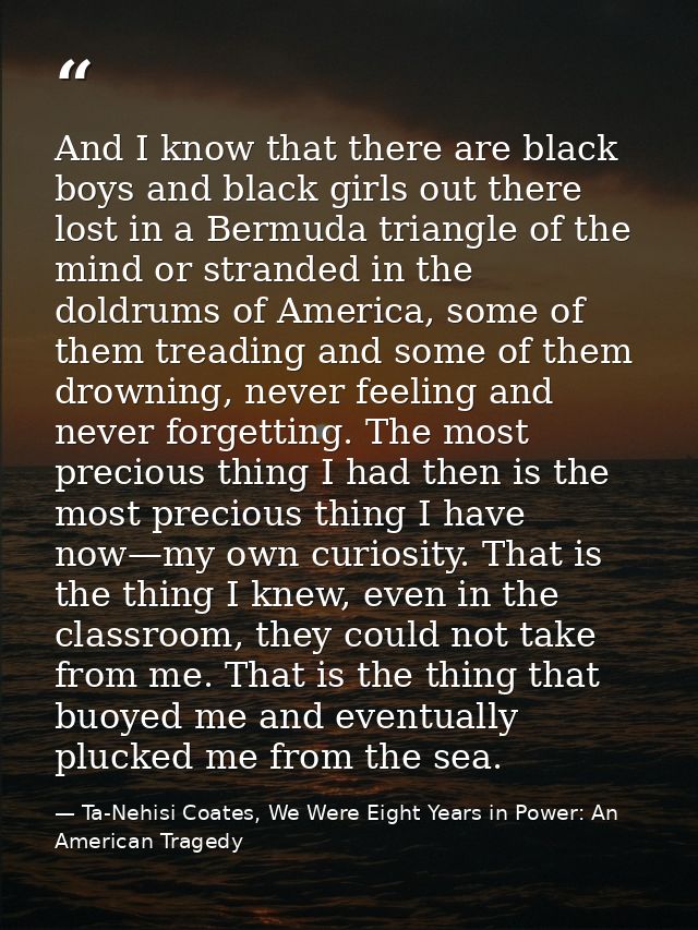 And I know that there are black boys and black girls out there lost in a Bermuda triangle of the mind or stranded in the — Ta-Nehisi Coates, We Were Eight Years in Power: An American Tragedy
