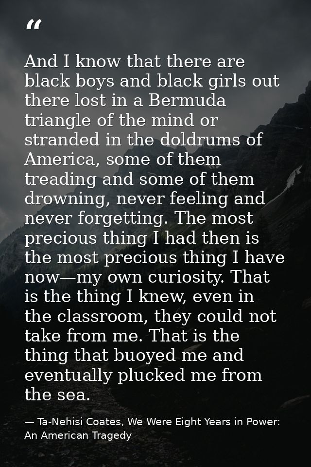 And I know that there are black boys and black girls out there lost in a Bermuda triangle of the mind or stranded in the — Ta-Nehisi Coates, We Were Eight Years in Power: An American Tragedy